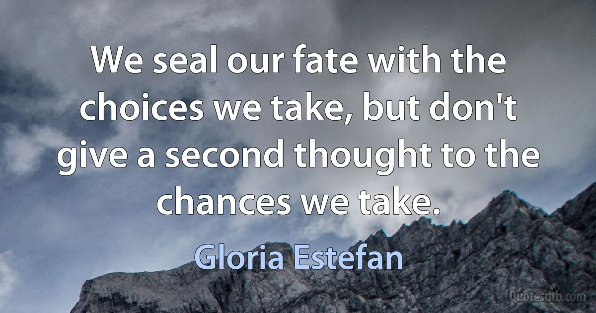 We seal our fate with the choices we take, but don't give a second thought to the chances we take. (Gloria Estefan)