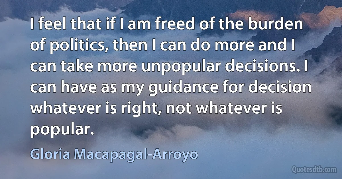 I feel that if I am freed of the burden of politics, then I can do more and I can take more unpopular decisions. I can have as my guidance for decision whatever is right, not whatever is popular. (Gloria Macapagal-Arroyo)