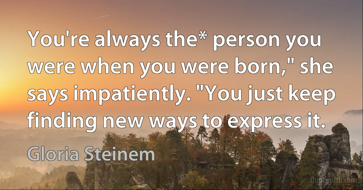 You're always the* person you were when you were born," she says impatiently. "You just keep finding new ways to express it. (Gloria Steinem)