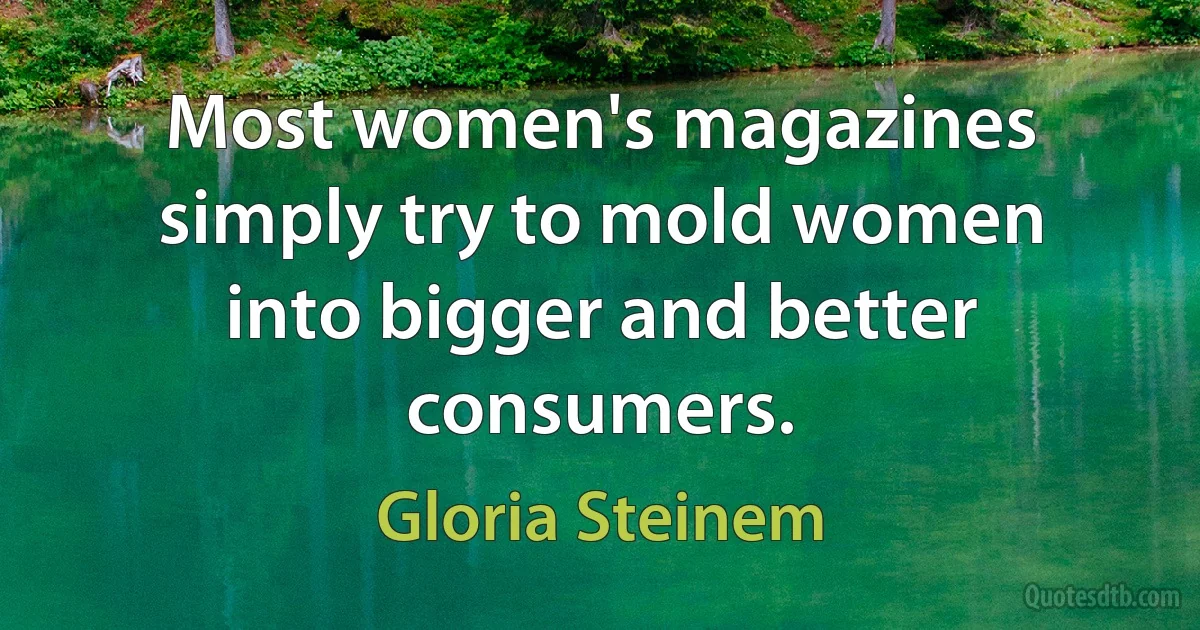 Most women's magazines simply try to mold women into bigger and better consumers. (Gloria Steinem)