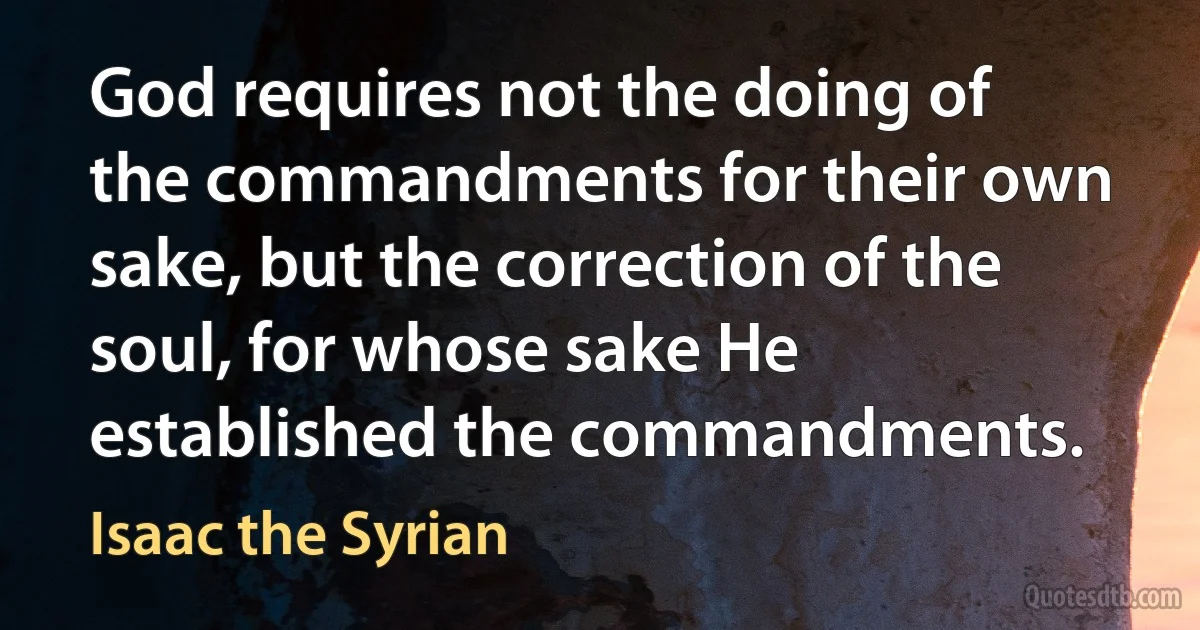 God requires not the doing of the commandments for their own sake, but the correction of the soul, for whose sake He established the commandments. (Isaac the Syrian)