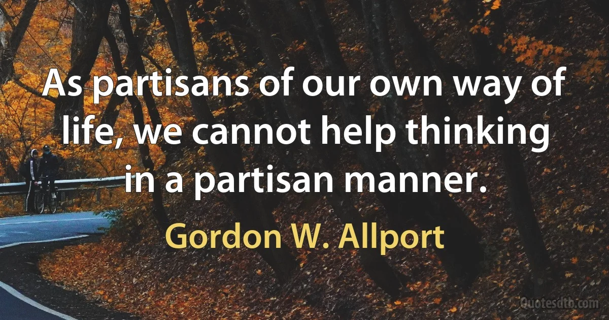 As partisans of our own way of life, we cannot help thinking in a partisan manner. (Gordon W. Allport)