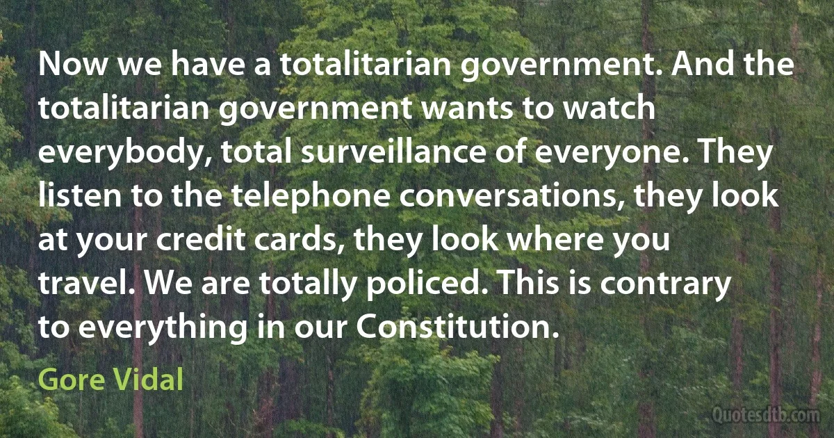 Now we have a totalitarian government. And the totalitarian government wants to watch everybody, total surveillance of everyone. They listen to the telephone conversations, they look at your credit cards, they look where you travel. We are totally policed. This is contrary to everything in our Constitution. (Gore Vidal)