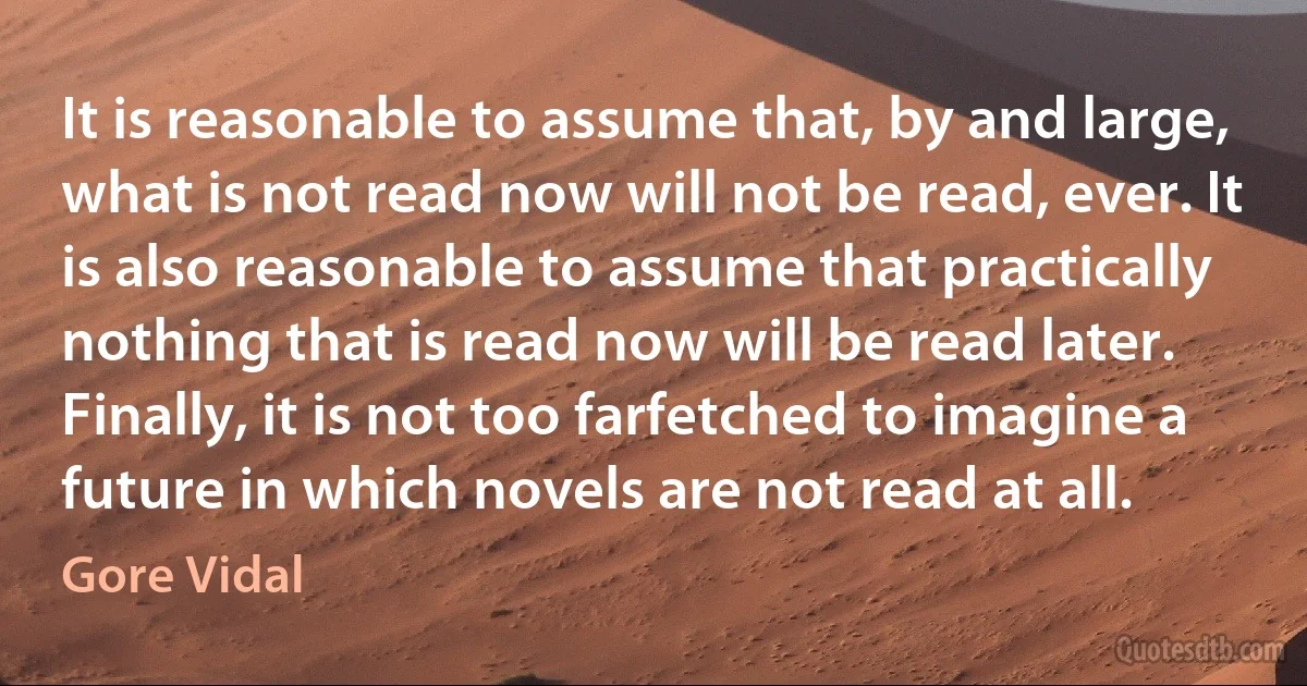 It is reasonable to assume that, by and large, what is not read now will not be read, ever. It is also reasonable to assume that practically nothing that is read now will be read later. Finally, it is not too farfetched to imagine a future in which novels are not read at all. (Gore Vidal)