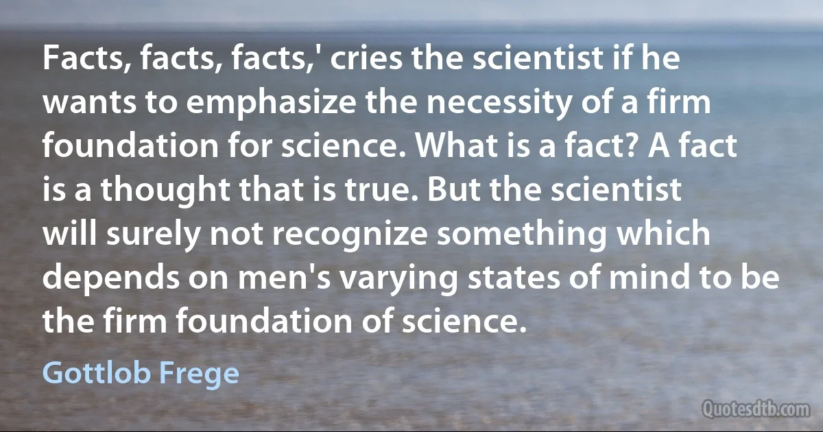 Facts, facts, facts,' cries the scientist if he wants to emphasize the necessity of a firm foundation for science. What is a fact? A fact is a thought that is true. But the scientist will surely not recognize something which depends on men's varying states of mind to be the firm foundation of science. (Gottlob Frege)