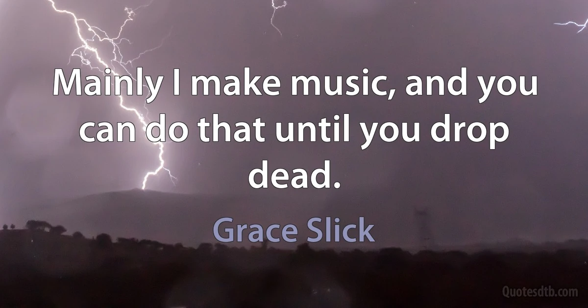 Mainly I make music, and you can do that until you drop dead. (Grace Slick)