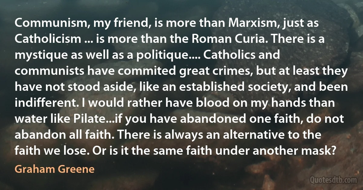 Communism, my friend, is more than Marxism, just as Catholicism ... is more than the Roman Curia. There is a mystique as well as a politique.... Catholics and communists have commited great crimes, but at least they have not stood aside, like an established society, and been indifferent. I would rather have blood on my hands than water like Pilate...if you have abandoned one faith, do not abandon all faith. There is always an alternative to the faith we lose. Or is it the same faith under another mask? (Graham Greene)