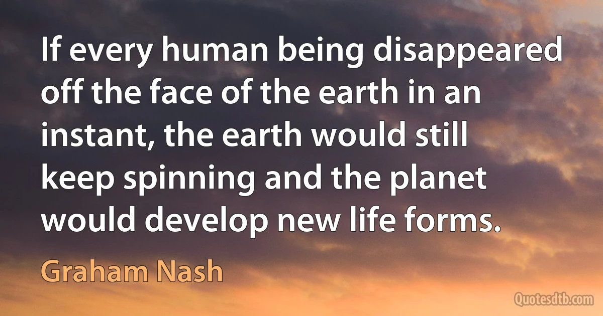 If every human being disappeared off the face of the earth in an instant, the earth would still keep spinning and the planet would develop new life forms. (Graham Nash)