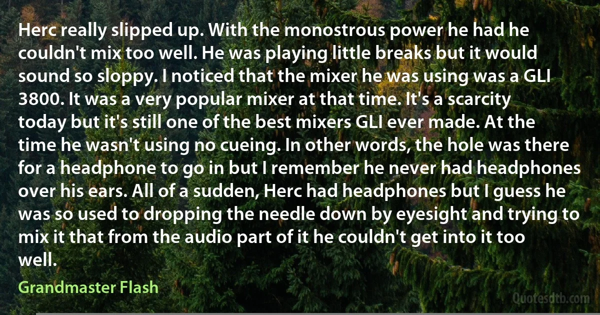 Herc really slipped up. With the monostrous power he had he couldn't mix too well. He was playing little breaks but it would sound so sloppy. I noticed that the mixer he was using was a GLI 3800. It was a very popular mixer at that time. It's a scarcity today but it's still one of the best mixers GLI ever made. At the time he wasn't using no cueing. In other words, the hole was there for a headphone to go in but I remember he never had headphones over his ears. All of a sudden, Herc had headphones but I guess he was so used to dropping the needle down by eyesight and trying to mix it that from the audio part of it he couldn't get into it too well. (Grandmaster Flash)