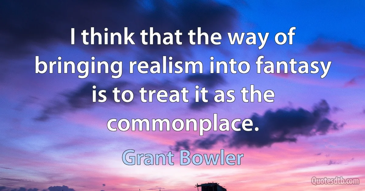 I think that the way of bringing realism into fantasy is to treat it as the commonplace. (Grant Bowler)