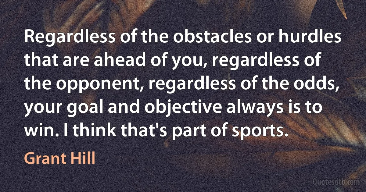 Regardless of the obstacles or hurdles that are ahead of you, regardless of the opponent, regardless of the odds, your goal and objective always is to win. I think that's part of sports. (Grant Hill)