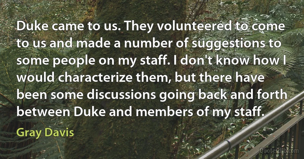 Duke came to us. They volunteered to come to us and made a number of suggestions to some people on my staff. I don't know how I would characterize them, but there have been some discussions going back and forth between Duke and members of my staff. (Gray Davis)