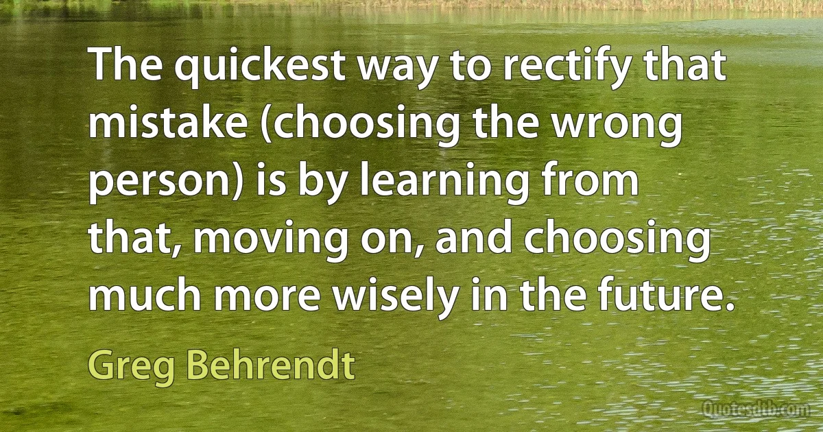 The quickest way to rectify that mistake (choosing the wrong person) is by learning from that, moving on, and choosing much more wisely in the future. (Greg Behrendt)