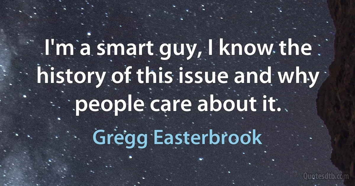 I'm a smart guy, I know the history of this issue and why people care about it. (Gregg Easterbrook)