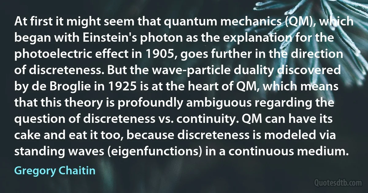 At first it might seem that quantum mechanics (QM), which began with Einstein's photon as the explanation for the photoelectric effect in 1905, goes further in the direction of discreteness. But the wave-particle duality discovered by de Broglie in 1925 is at the heart of QM, which means that this theory is profoundly ambiguous regarding the question of discreteness vs. continuity. QM can have its cake and eat it too, because discreteness is modeled via standing waves (eigenfunctions) in a continuous medium. (Gregory Chaitin)