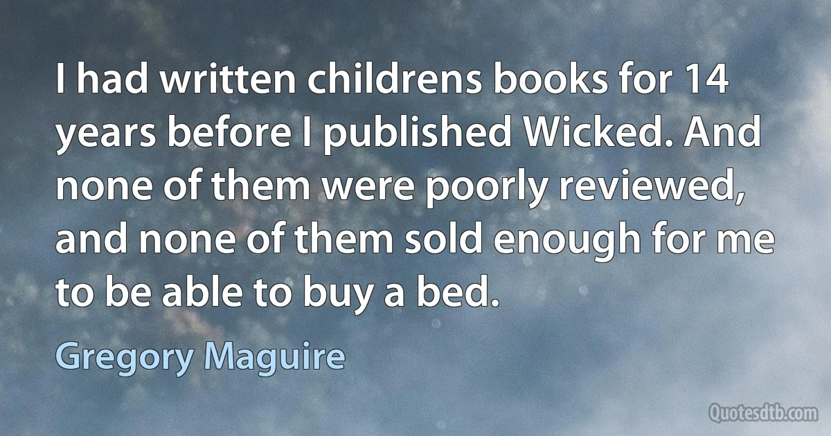 I had written childrens books for 14 years before I published Wicked. And none of them were poorly reviewed, and none of them sold enough for me to be able to buy a bed. (Gregory Maguire)