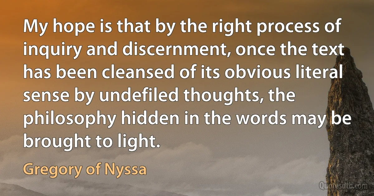 My hope is that by the right process of inquiry and discernment, once the text has been cleansed of its obvious literal sense by undefiled thoughts, the philosophy hidden in the words may be brought to light. (Gregory of Nyssa)