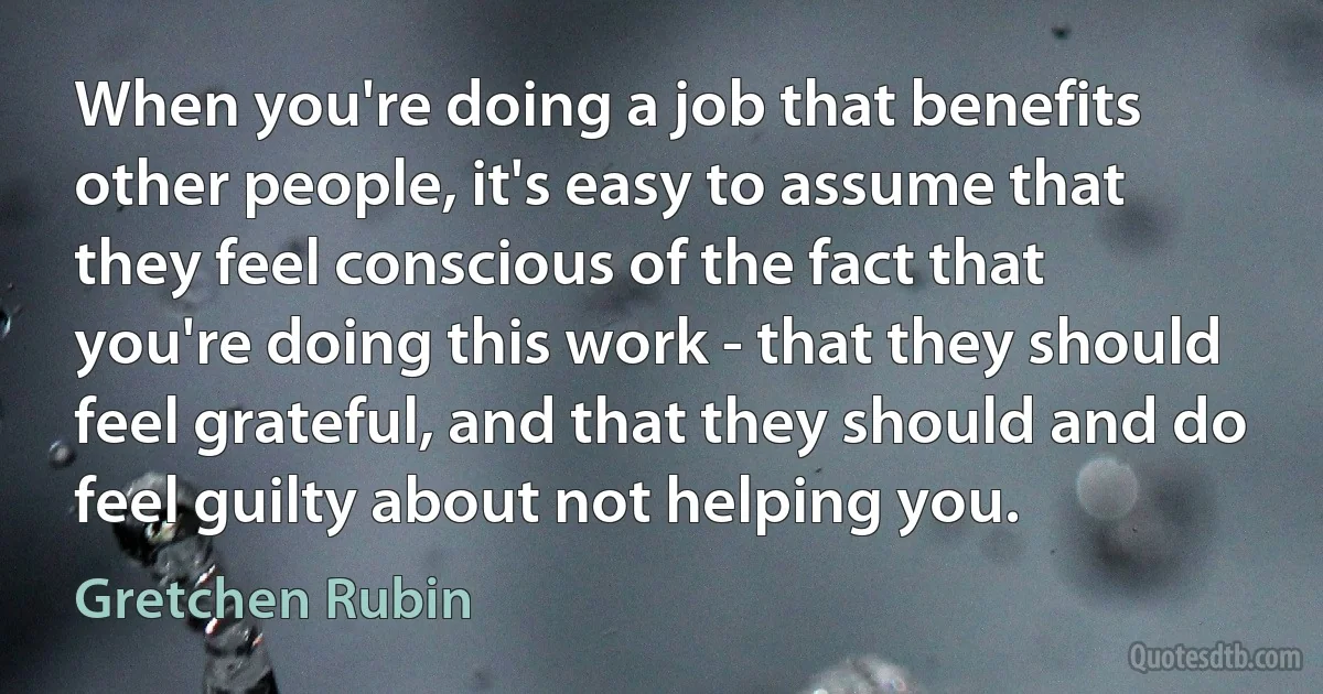 When you're doing a job that benefits other people, it's easy to assume that they feel conscious of the fact that you're doing this work - that they should feel grateful, and that they should and do feel guilty about not helping you. (Gretchen Rubin)