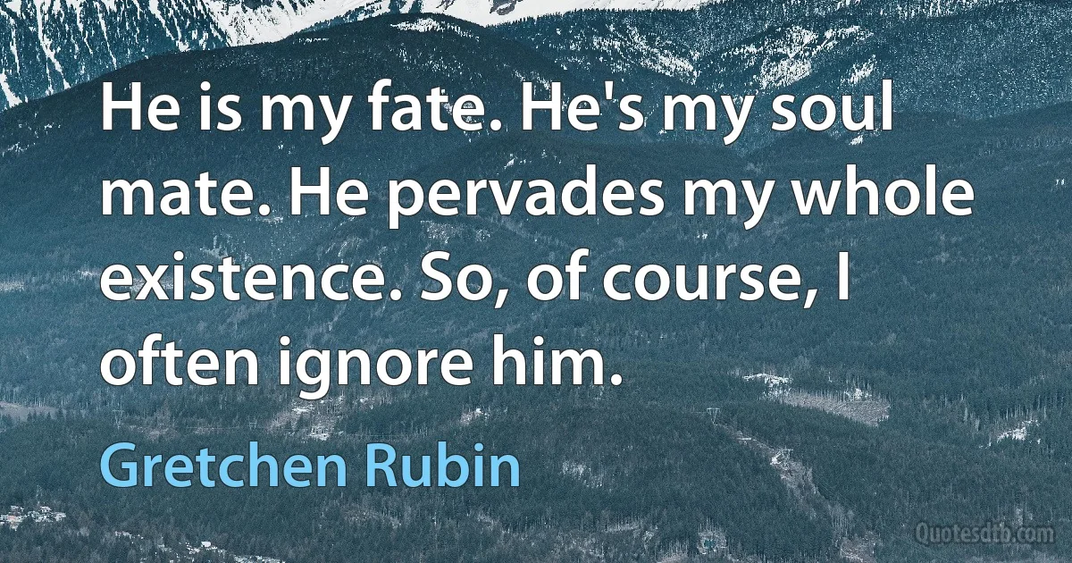 He is my fate. He's my soul mate. He pervades my whole existence. So, of course, I often ignore him. (Gretchen Rubin)