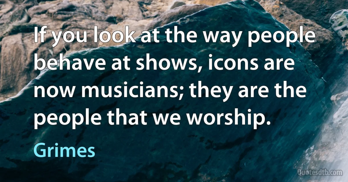 If you look at the way people behave at shows, icons are now musicians; they are the people that we worship. (Grimes)