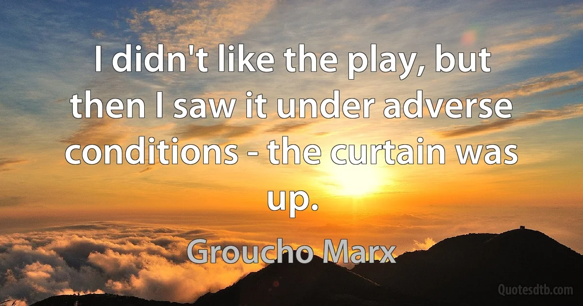 I didn't like the play, but then I saw it under adverse conditions - the curtain was up. (Groucho Marx)