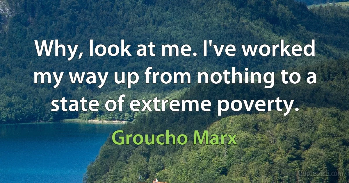 Why, look at me. I've worked my way up from nothing to a state of extreme poverty. (Groucho Marx)