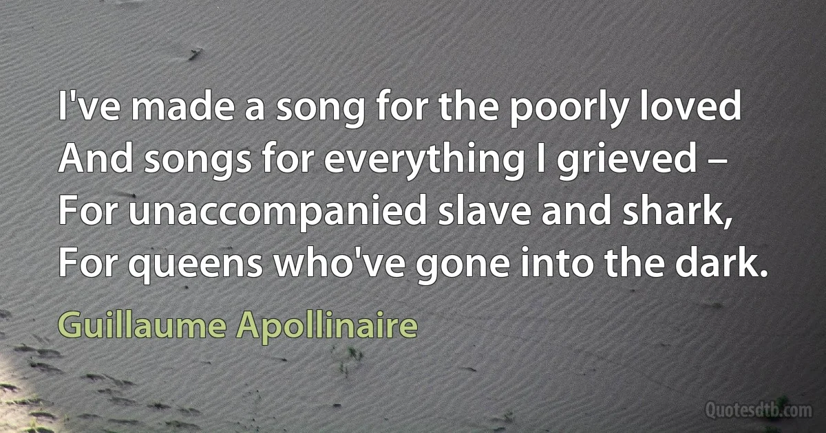 I've made a song for the poorly loved
And songs for everything I grieved –
For unaccompanied slave and shark,
For queens who've gone into the dark. (Guillaume Apollinaire)