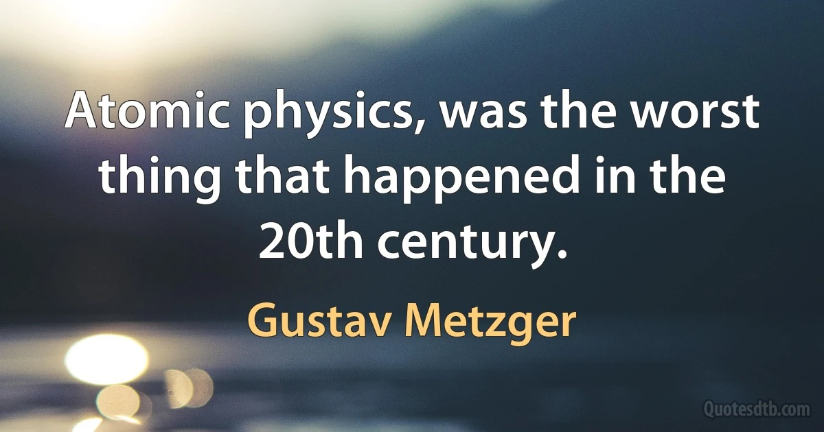 Atomic physics, was the worst thing that happened in the 20th century. (Gustav Metzger)