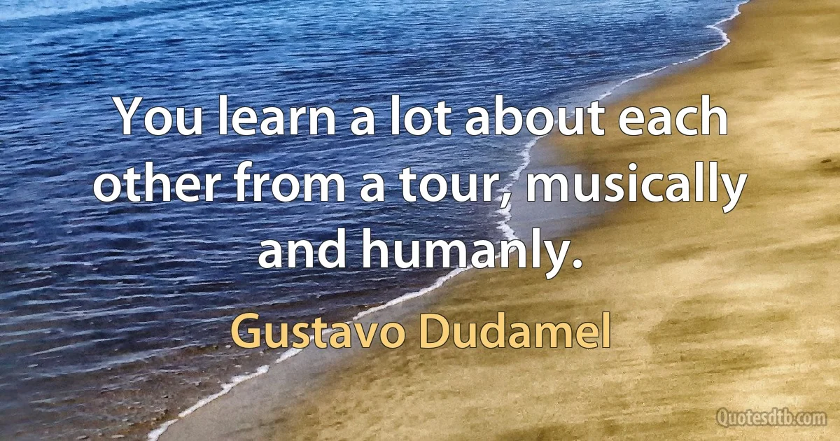 You learn a lot about each other from a tour, musically and humanly. (Gustavo Dudamel)