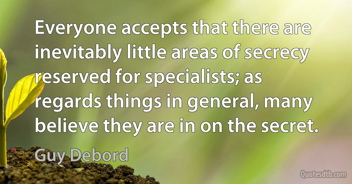 Everyone accepts that there are inevitably little areas of secrecy reserved for specialists; as regards things in general, many believe they are in on the secret. (Guy Debord)