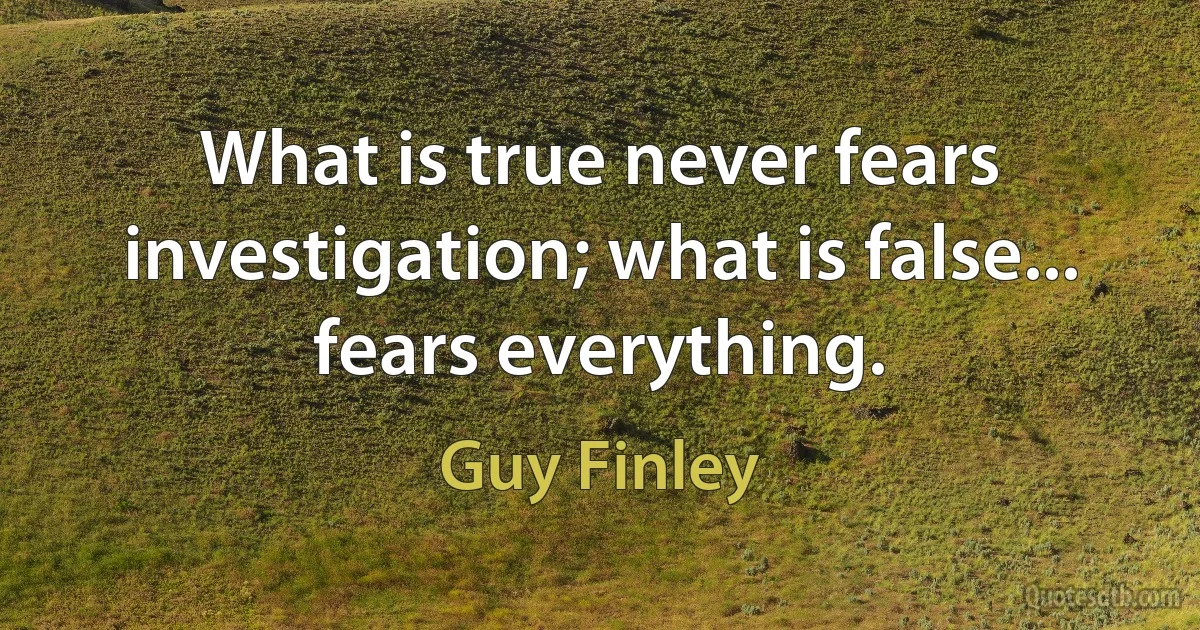 What is true never fears investigation; what is false... fears everything. (Guy Finley)