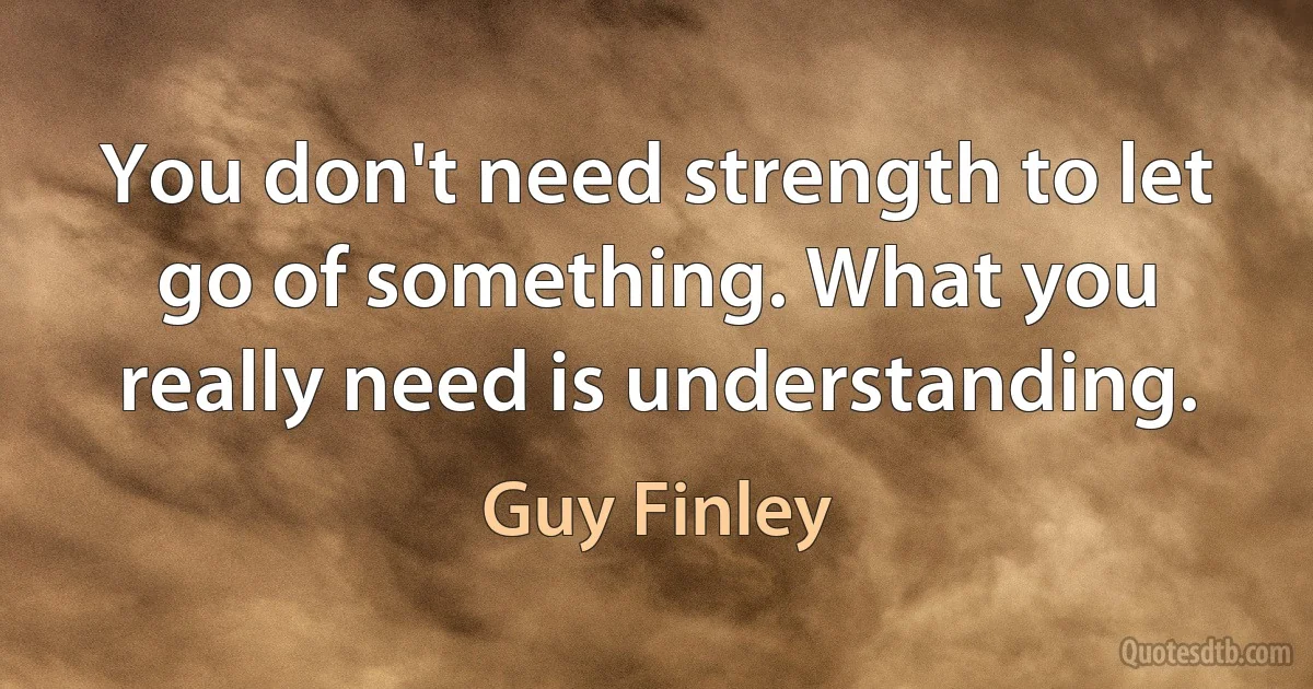 You don't need strength to let go of something. What you really need is understanding. (Guy Finley)