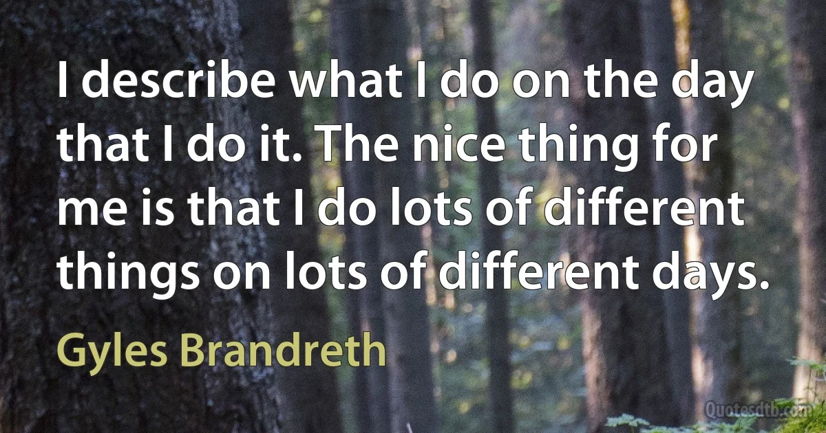 I describe what I do on the day that I do it. The nice thing for me is that I do lots of different things on lots of different days. (Gyles Brandreth)