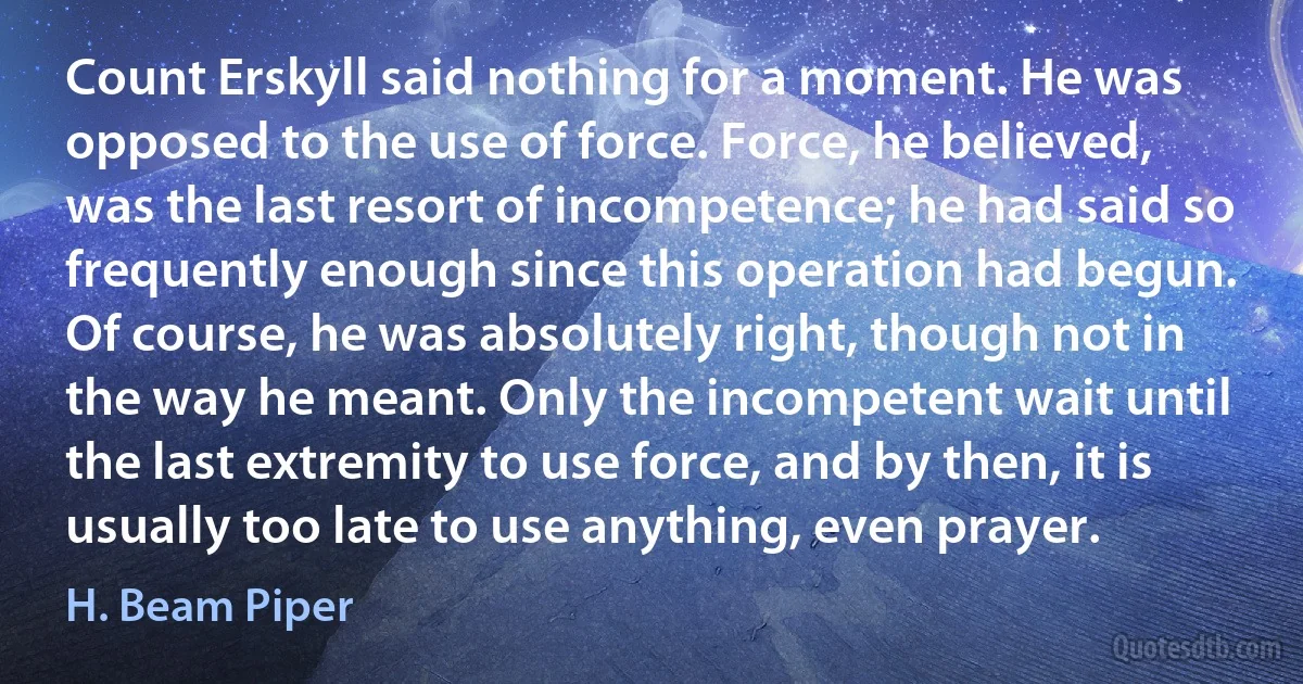 Count Erskyll said nothing for a moment. He was opposed to the use of force. Force, he believed, was the last resort of incompetence; he had said so frequently enough since this operation had begun. Of course, he was absolutely right, though not in the way he meant. Only the incompetent wait until the last extremity to use force, and by then, it is usually too late to use anything, even prayer. (H. Beam Piper)