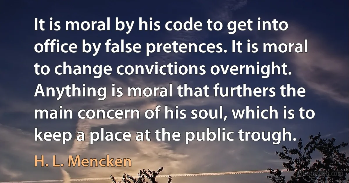 It is moral by his code to get into office by false pretences. It is moral to change convictions overnight. Anything is moral that furthers the main concern of his soul, which is to keep a place at the public trough. (H. L. Mencken)