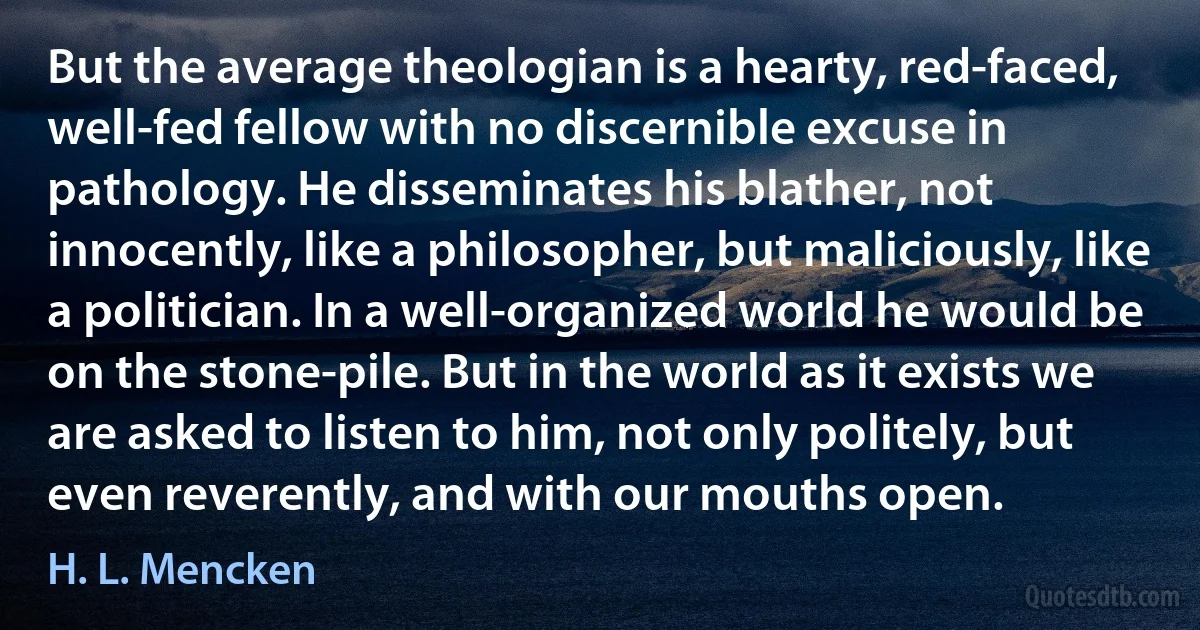 But the average theologian is a hearty, red-faced, well-fed fellow with no discernible excuse in pathology. He disseminates his blather, not innocently, like a philosopher, but maliciously, like a politician. In a well-organized world he would be on the stone-pile. But in the world as it exists we are asked to listen to him, not only politely, but even reverently, and with our mouths open. (H. L. Mencken)