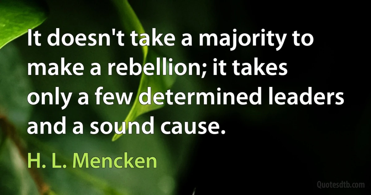 It doesn't take a majority to make a rebellion; it takes only a few determined leaders and a sound cause. (H. L. Mencken)