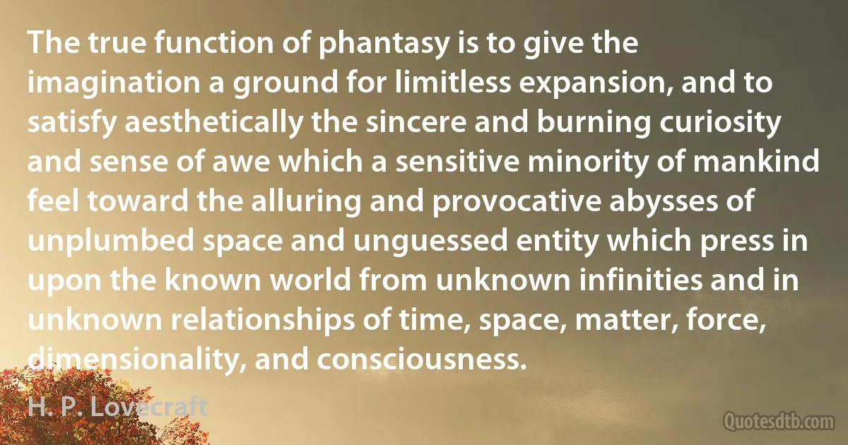 The true function of phantasy is to give the imagination a ground for limitless expansion, and to satisfy aesthetically the sincere and burning curiosity and sense of awe which a sensitive minority of mankind feel toward the alluring and provocative abysses of unplumbed space and unguessed entity which press in upon the known world from unknown infinities and in unknown relationships of time, space, matter, force, dimensionality, and consciousness. (H. P. Lovecraft)