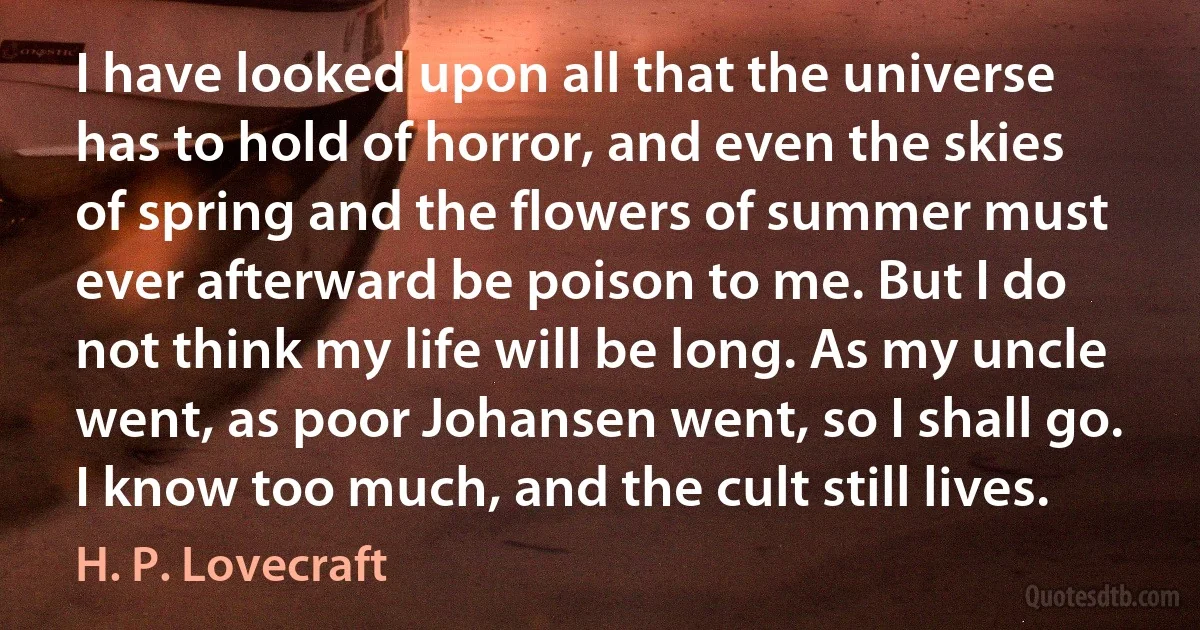 I have looked upon all that the universe has to hold of horror, and even the skies of spring and the flowers of summer must ever afterward be poison to me. But I do not think my life will be long. As my uncle went, as poor Johansen went, so I shall go. I know too much, and the cult still lives. (H. P. Lovecraft)