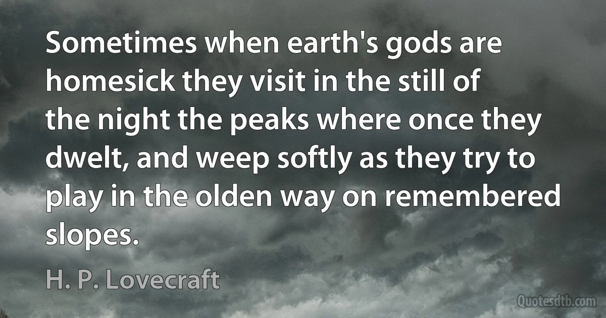 Sometimes when earth's gods are homesick they visit in the still of the night the peaks where once they dwelt, and weep softly as they try to play in the olden way on remembered slopes. (H. P. Lovecraft)