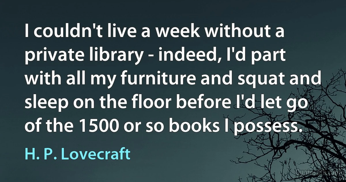 I couldn't live a week without a private library - indeed, I'd part with all my furniture and squat and sleep on the floor before I'd let go of the 1500 or so books I possess. (H. P. Lovecraft)