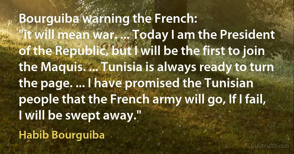 Bourguiba warning the French:
"it will mean war. ... Today I am the President of the Republic, but I will be the first to join the Maquis. ... Tunisia is always ready to turn the page. ... I have promised the Tunisian people that the French army will go, If I fail, I will be swept away." (Habib Bourguiba)