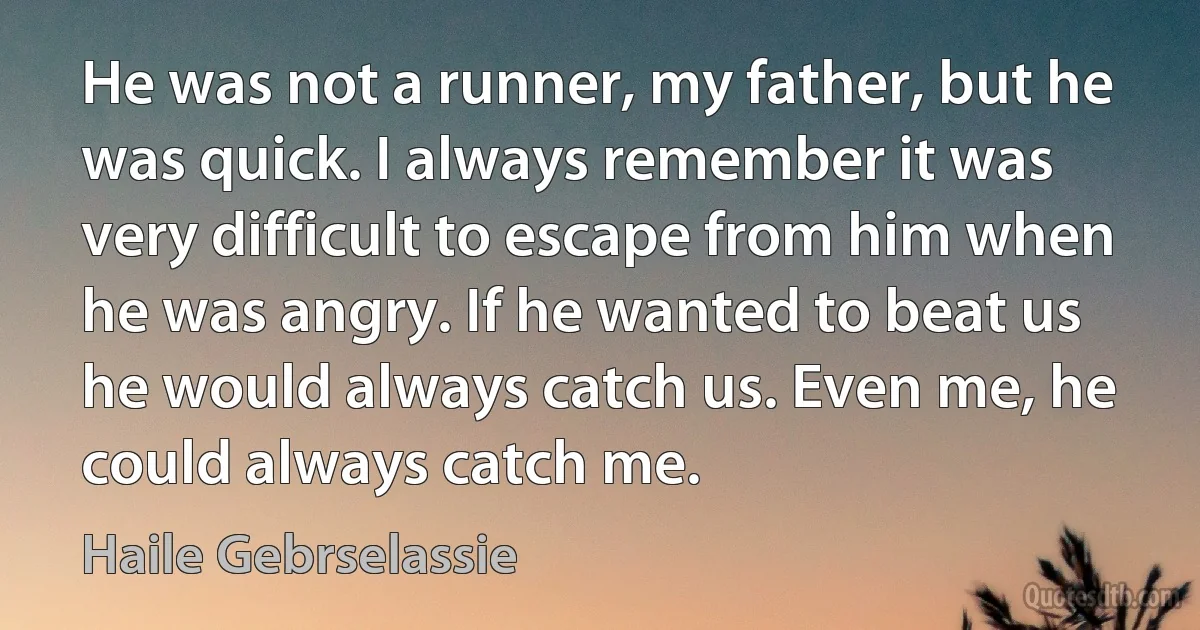 He was not a runner, my father, but he was quick. I always remember it was very difficult to escape from him when he was angry. If he wanted to beat us he would always catch us. Even me, he could always catch me. (Haile Gebrselassie)