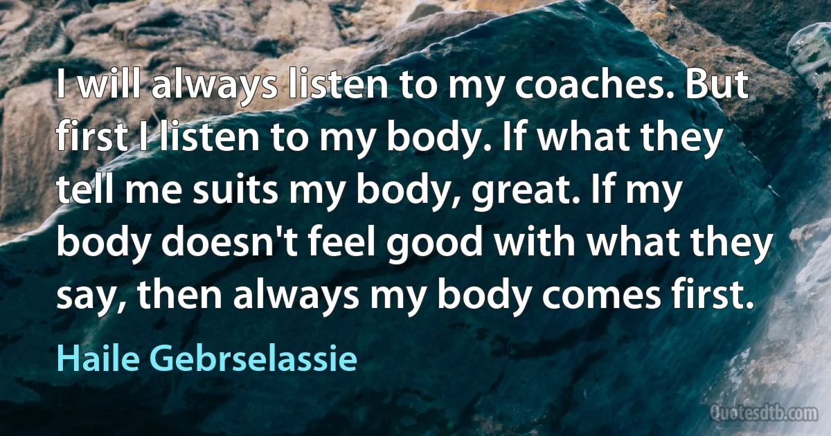 I will always listen to my coaches. But first I listen to my body. If what they tell me suits my body, great. If my body doesn't feel good with what they say, then always my body comes first. (Haile Gebrselassie)