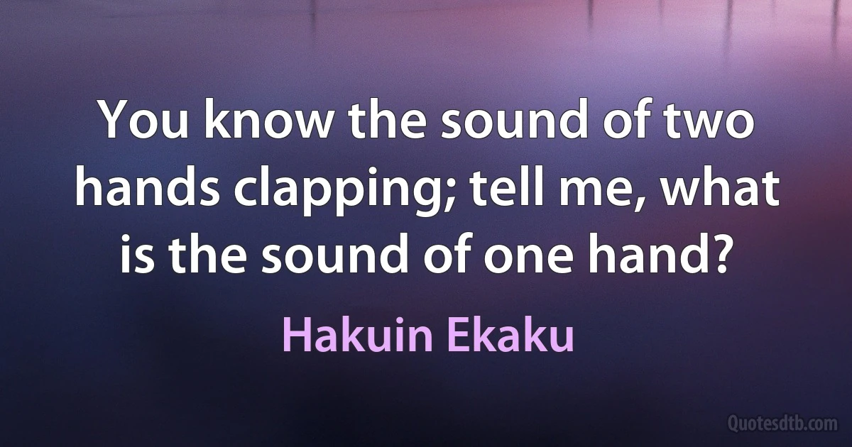 You know the sound of two hands clapping; tell me, what is the sound of one hand? (Hakuin Ekaku)