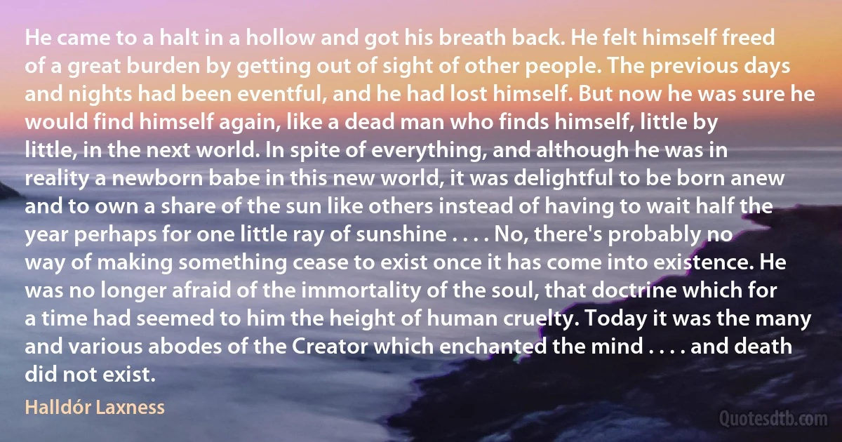 He came to a halt in a hollow and got his breath back. He felt himself freed of a great burden by getting out of sight of other people. The previous days and nights had been eventful, and he had lost himself. But now he was sure he would find himself again, like a dead man who finds himself, little by little, in the next world. In spite of everything, and although he was in reality a newborn babe in this new world, it was delightful to be born anew and to own a share of the sun like others instead of having to wait half the year perhaps for one little ray of sunshine . . . . No, there's probably no way of making something cease to exist once it has come into existence. He was no longer afraid of the immortality of the soul, that doctrine which for a time had seemed to him the height of human cruelty. Today it was the many and various abodes of the Creator which enchanted the mind . . . . and death did not exist. (Halldór Laxness)