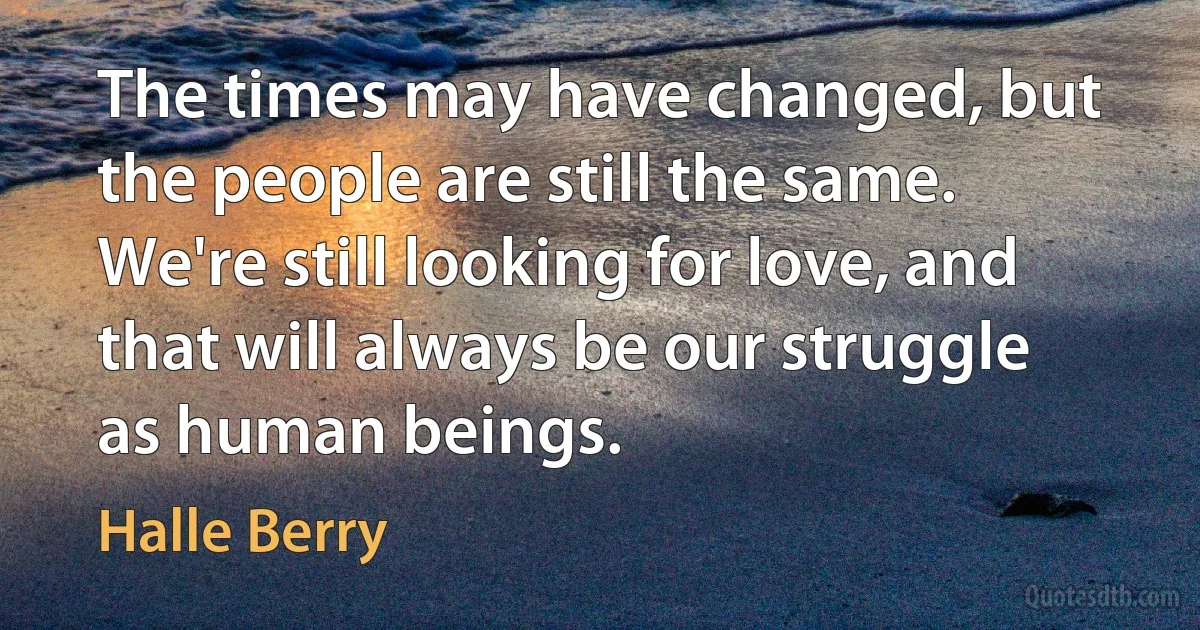 The times may have changed, but the people are still the same. We're still looking for love, and that will always be our struggle as human beings. (Halle Berry)