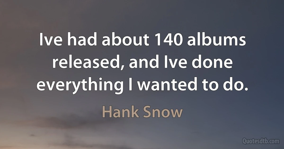 Ive had about 140 albums released, and Ive done everything I wanted to do. (Hank Snow)