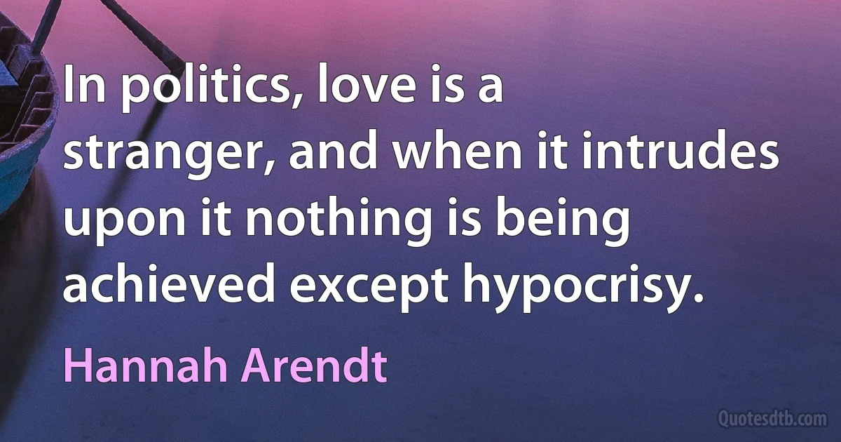 In politics, love is a stranger, and when it intrudes upon it nothing is being achieved except hypocrisy. (Hannah Arendt)