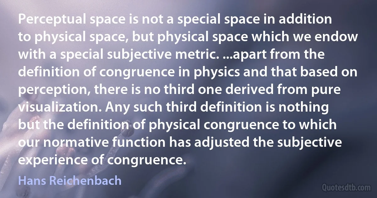 Perceptual space is not a special space in addition to physical space, but physical space which we endow with a special subjective metric. ...apart from the definition of congruence in physics and that based on perception, there is no third one derived from pure visualization. Any such third definition is nothing but the definition of physical congruence to which our normative function has adjusted the subjective experience of congruence. (Hans Reichenbach)